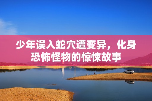 少年误入蛇穴遭变异，化身恐怖怪物的惊悚故事