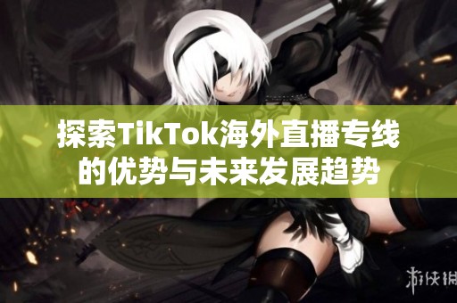 探索TikTok海外直播专线的优势与未来发展趋势