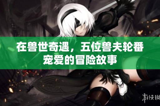在兽世奇遇，五位兽夫轮番宠爱的冒险故事