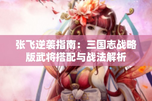 张飞逆袭指南：三国志战略版武将搭配与战法解析