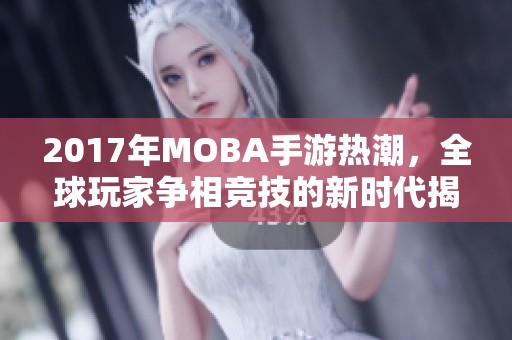 2017年MOBA手游热潮，全球玩家争相竞技的新时代揭秘
