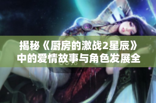揭秘《厨房的激战2星辰》中的爱情故事与角色发展全解析