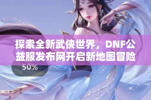 探索全新武侠世界，DNF公益服发布网开启新地图冒险之旅