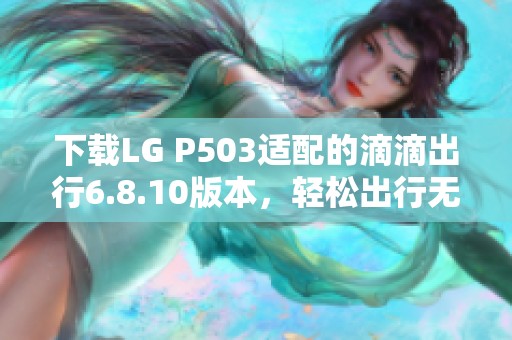 下载LG P503适配的滴滴出行6.8.10版本，轻松出行无忧