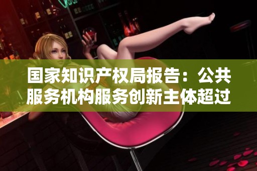 国家知识产权局报告：公共服务机构服务创新主体超过270万次