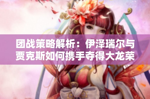 团战策略解析：伊泽瑞尔与贾克斯如何携手夺得大龙荣耀