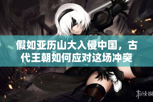 假如亚历山大入侵中国，古代王朝如何应对这场冲突