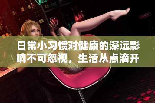 日常小习惯对健康的深远影响不可忽视，生活从点滴开始
