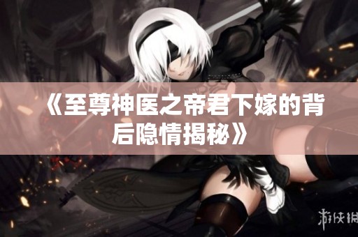 《至尊神医之帝君下嫁的背后隐情揭秘》
