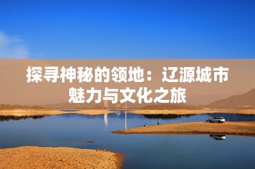 探寻神秘的领地：辽源城市魅力与文化之旅