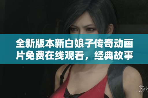全新版本新白娘子传奇动画片免费在线观看，经典故事再续精彩人生