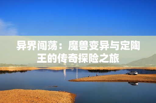 异界闯荡：魔兽变异与定陶王的传奇探险之旅