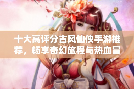 十大高评分古风仙侠手游推荐，畅享奇幻旅程与热血冒险