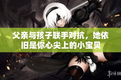 父亲与孩子联手对抗，她依旧是你心尖上的小宝贝