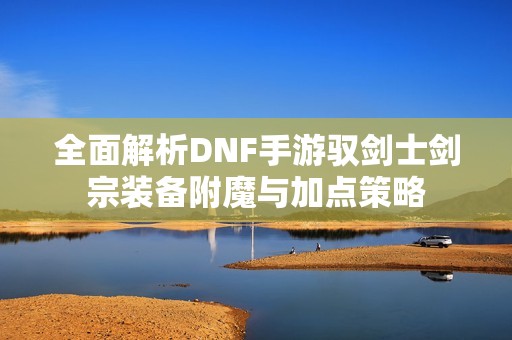 全面解析DNF手游驭剑士剑宗装备附魔与加点策略