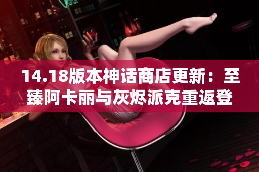 14.18版本神话商店更新：至臻阿卡丽与灰烬派克重返登场
