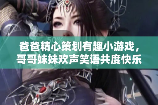 爸爸精心策划有趣小游戏，哥哥妹妹欢声笑语共度快乐时光