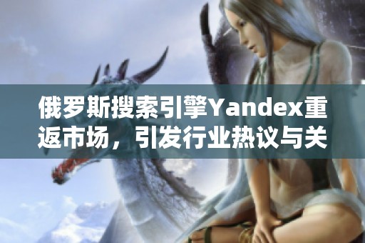俄罗斯搜索引擎Yandex重返市场，引发行业热议与关注