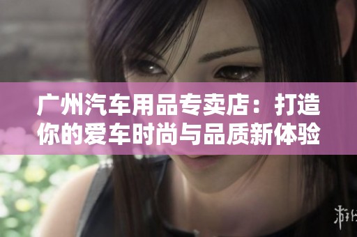 广州汽车用品专卖店：打造你的爱车时尚与品质新体验