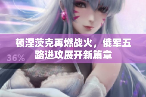 顿涅茨克再燃战火，俄军五路进攻展开新篇章