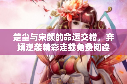 楚尘与宋颜的命运交错，弃婿逆袭精彩连载免费阅读