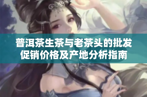 普洱茶生茶与老茶头的批发促销价格及产地分析指南
