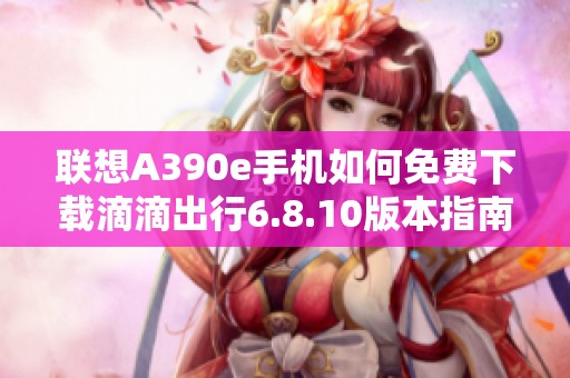 联想A390e手机如何免费下载滴滴出行6.8.10版本指南