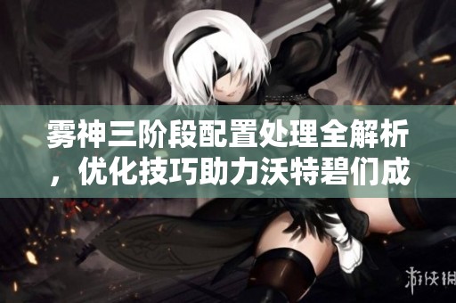 雾神三阶段配置处理全解析，优化技巧助力沃特碧们成功