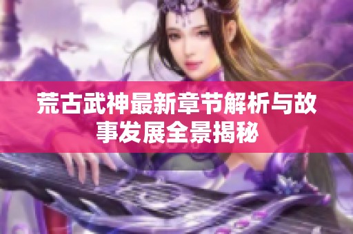 荒古武神最新章节解析与故事发展全景揭秘