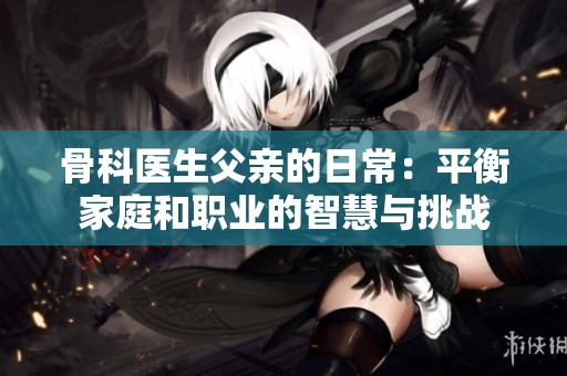 骨科医生父亲的日常：平衡家庭和职业的智慧与挑战