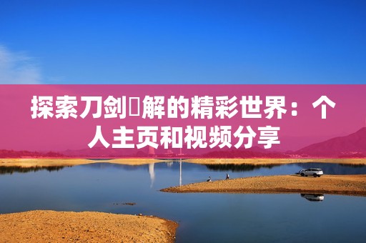 探索刀剑卍解的精彩世界：个人主页和视频分享