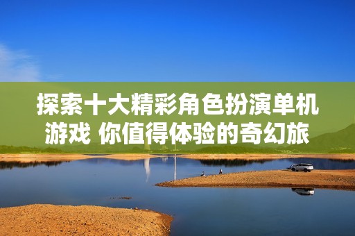 探索十大精彩角色扮演单机游戏 你值得体验的奇幻旅程