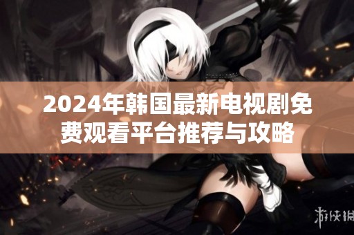 2024年韩国最新电视剧免费观看平台推荐与攻略