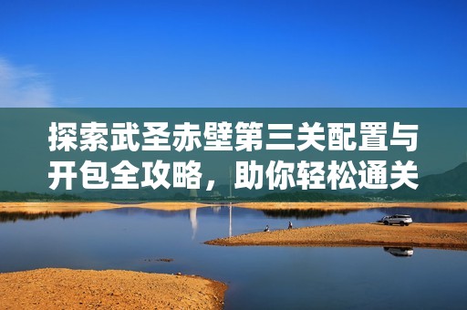 探索武圣赤壁第三关配置与开包全攻略，助你轻松通关