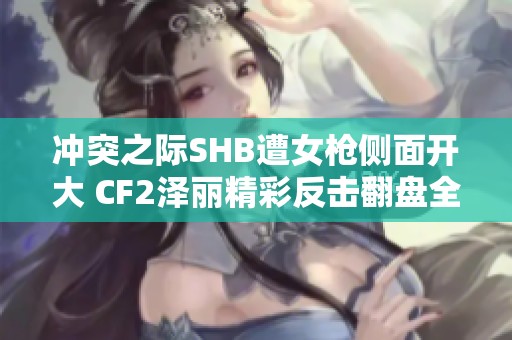 冲突之际SHB遭女枪侧面开大 CF2泽丽精彩反击翻盘全景解析