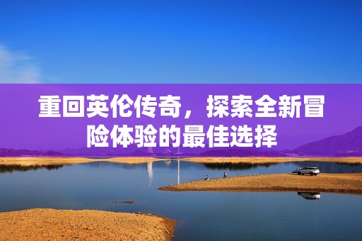 重回英伦传奇，探索全新冒险体验的最佳选择
