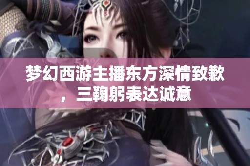 梦幻西游主播东方深情致歉，三鞠躬表达诚意