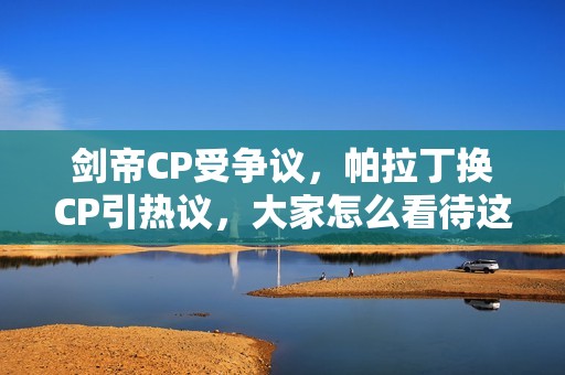剑帝CP受争议，帕拉丁换CP引热议，大家怎么看待这些变化呢