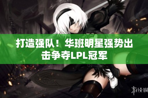 打造强队！华班明星强势出击争夺LPL冠军