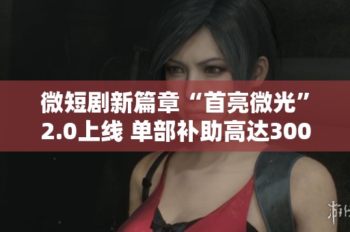 微短剧新篇章“首亮微光”2.0上线 单部补助高达300万元