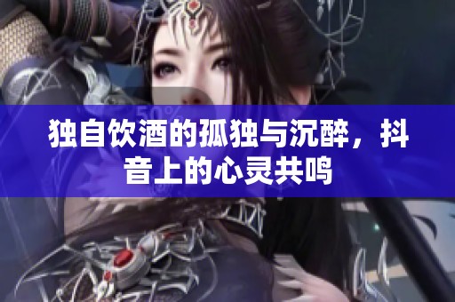 独自饮酒的孤独与沉醉，抖音上的心灵共鸣