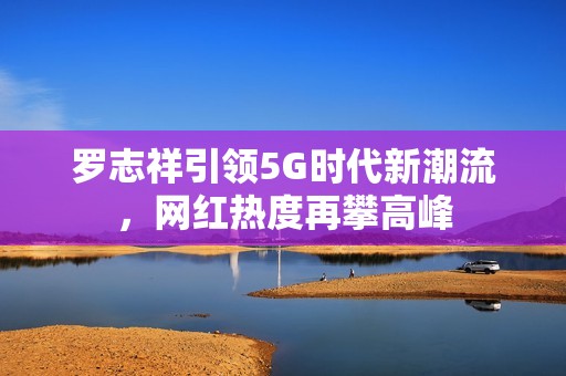 罗志祥引领5G时代新潮流，网红热度再攀高峰