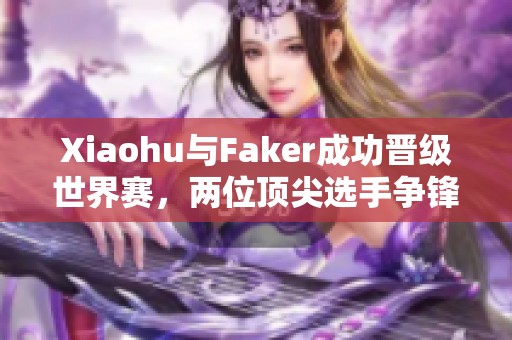 Xiaohu与Faker成功晋级世界赛，两位顶尖选手争锋台前