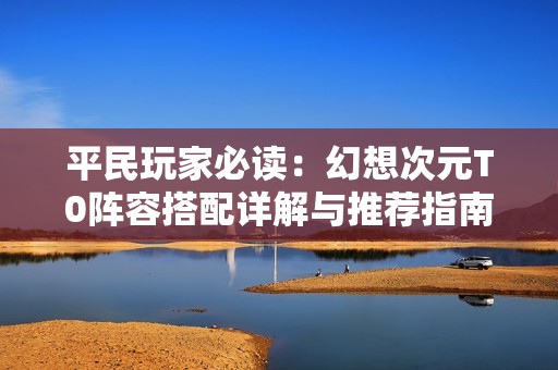 平民玩家必读：幻想次元T0阵容搭配详解与推荐指南