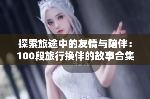 探索旅途中的友情与陪伴：100段旅行换伴的故事合集