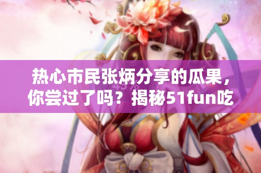 热心市民张炳分享的瓜果，你尝过了吗？揭秘51fun吃瓜网！