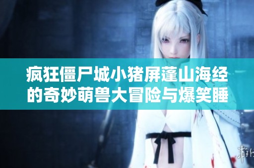 疯狂僵尸城小猪屏蓬山海经的奇妙萌兽大冒险与爆笑睡前故事