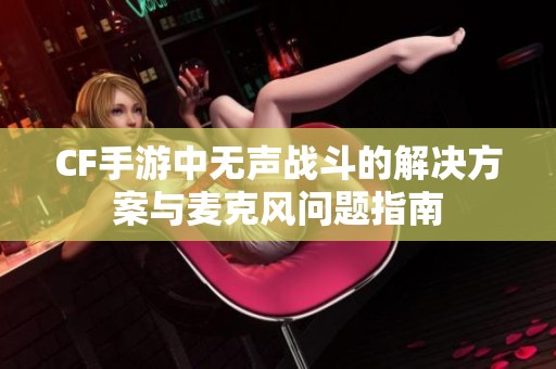 CF手游中无声战斗的解决方案与麦克风问题指南