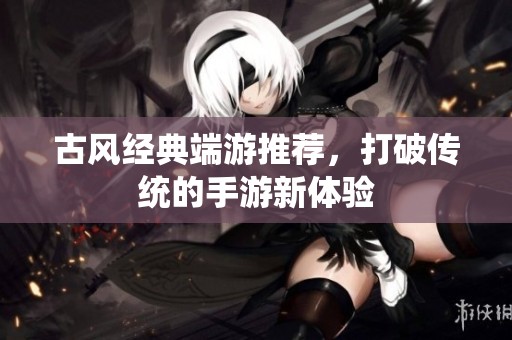 古风经典端游推荐，打破传统的手游新体验