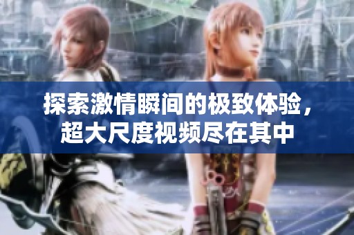 探索激情瞬间的极致体验，超大尺度视频尽在其中